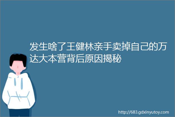 发生啥了王健林亲手卖掉自己的万达大本营背后原因揭秘