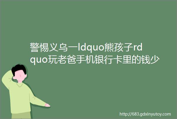 警惕义乌一ldquo熊孩子rdquo玩老爸手机银行卡里的钱少了4000多元helliphellip